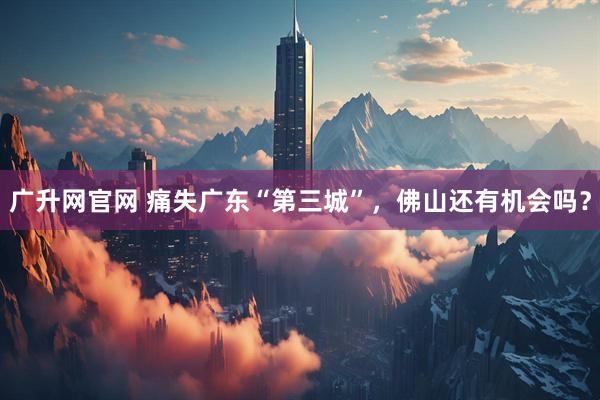 广升网官网 痛失广东“第三城”，佛山还有机会吗？